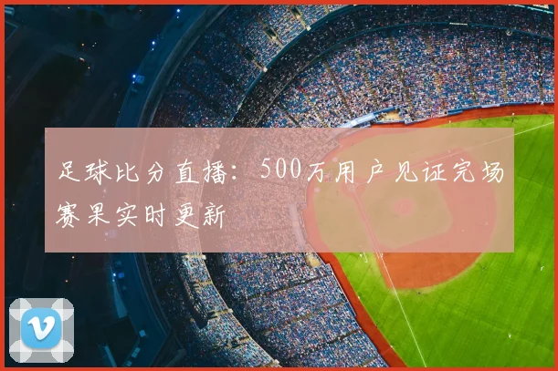 足球比分直播:500万用户见证完场赛果实时更新