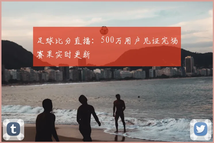 足球比分直播:500万用户见证完场赛果实时更新