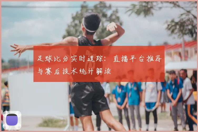 足球比分实时追踪:直播平台推荐与赛后技术统计解读
