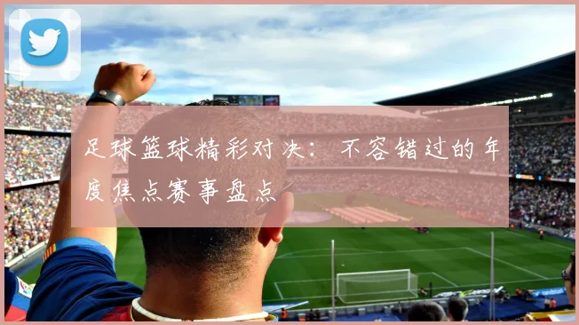 足球篮球精彩对决:不容错过的年度焦点赛事盘点
