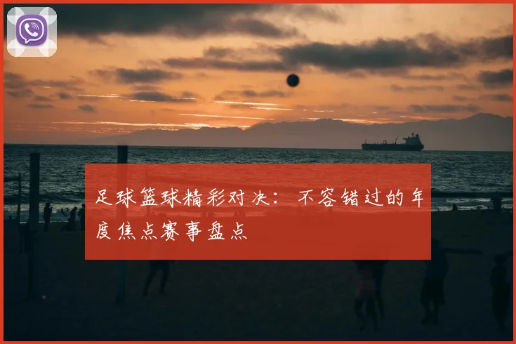 足球篮球精彩对决:不容错过的年度焦点赛事盘点