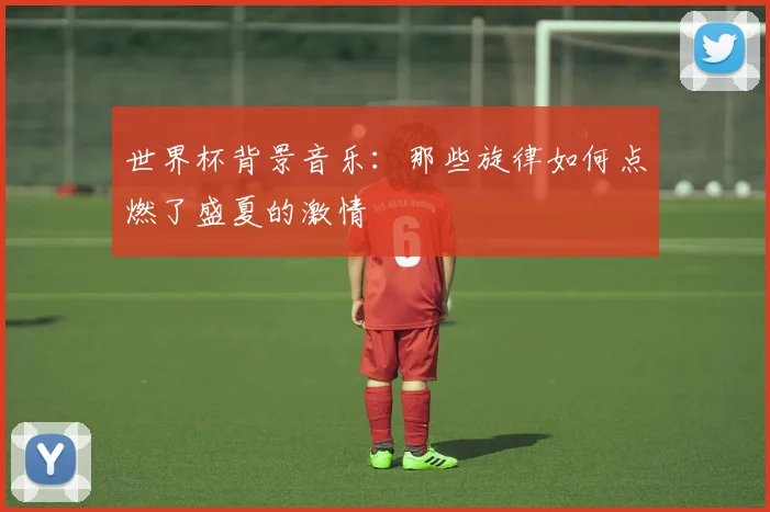 世界杯背景音乐:那些旋律如何点燃了盛夏的激情