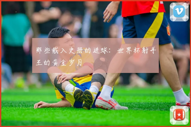 那些载入史册的进球:世界杯射手王的黄金岁月