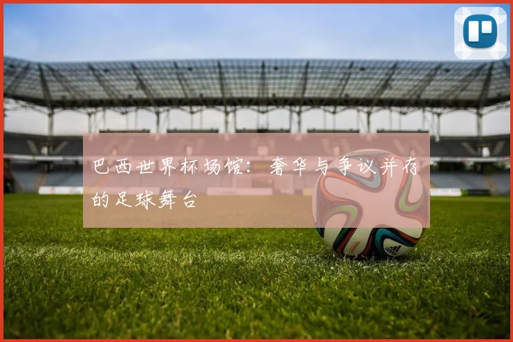 巴西世界杯场馆:奢华与争议并存的足球舞台