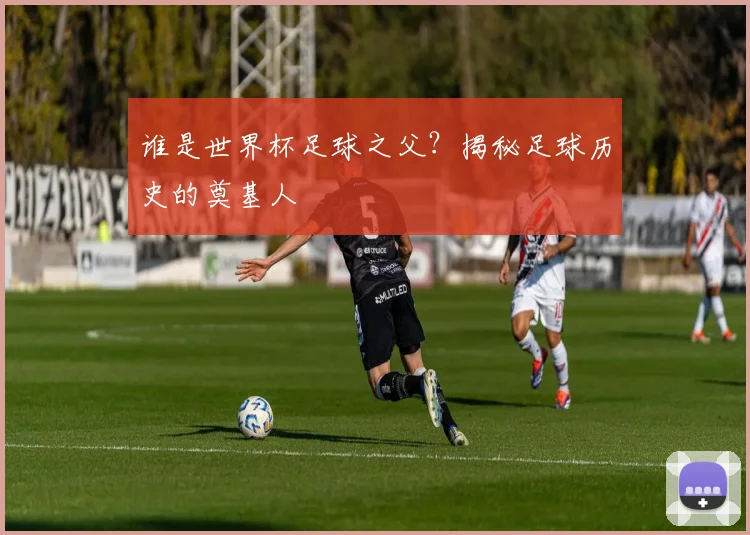 谁是世界杯足球之父?揭秘足球历史的奠基人