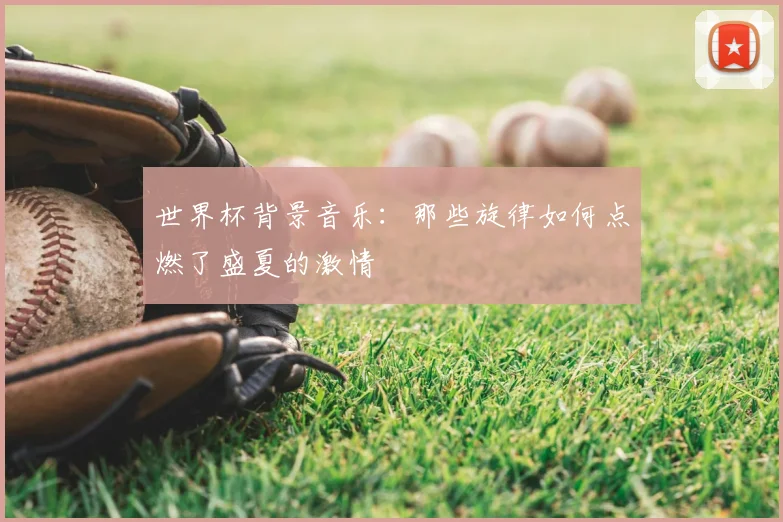 世界杯背景音乐:那些旋律如何点燃了盛夏的激情