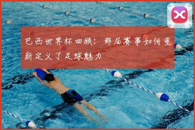 巴西世界杯回顾:那届赛事如何重新定义了足球魅力