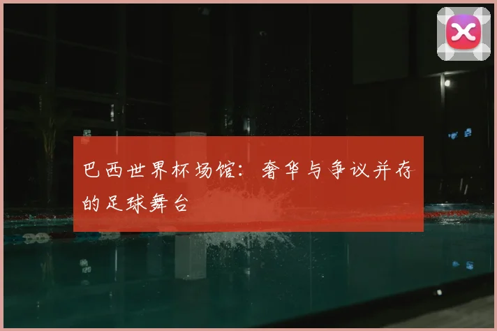 巴西世界杯场馆:奢华与争议并存的足球舞台