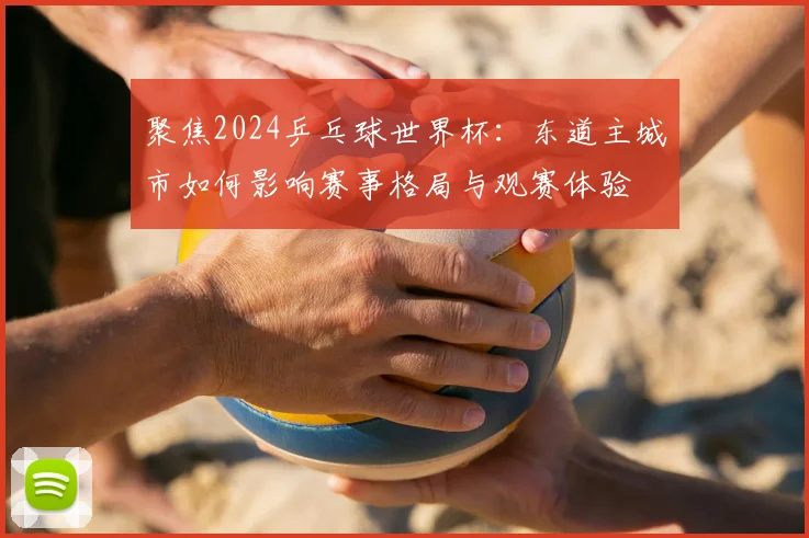 聚焦2024乒乓球世界杯:东道主城市如何影响赛事格局与观赛体验