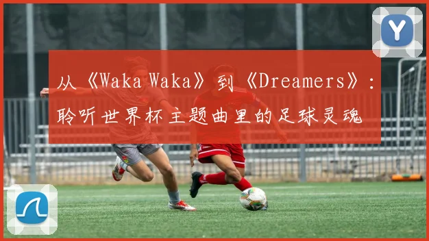从《Waka Waka》到《Dreamers》:聆听世界杯主题曲里的足球灵魂