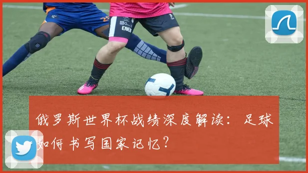 俄罗斯世界杯战绩深度解读:足球如何书写国家记忆?