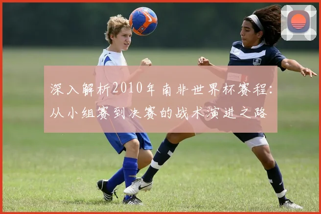 深入解析2010年南非世界杯赛程：从小组赛到决赛的战术演进之路