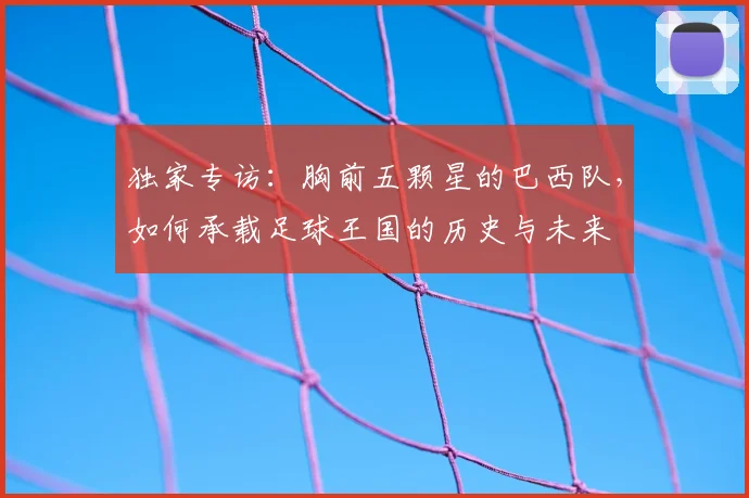 独家专访:胸前五颗星的巴西队,如何承载足球王国的历史与未来