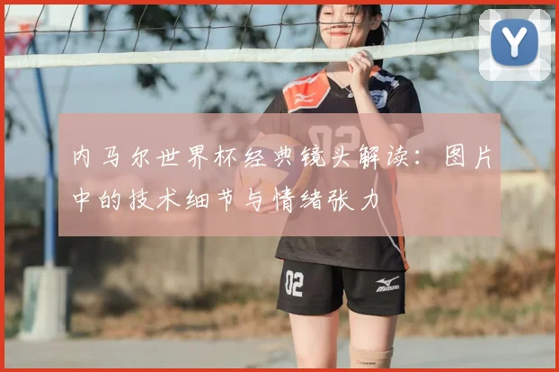 内马尔世界杯经典镜头解读：图片中的技术细节与情绪张力