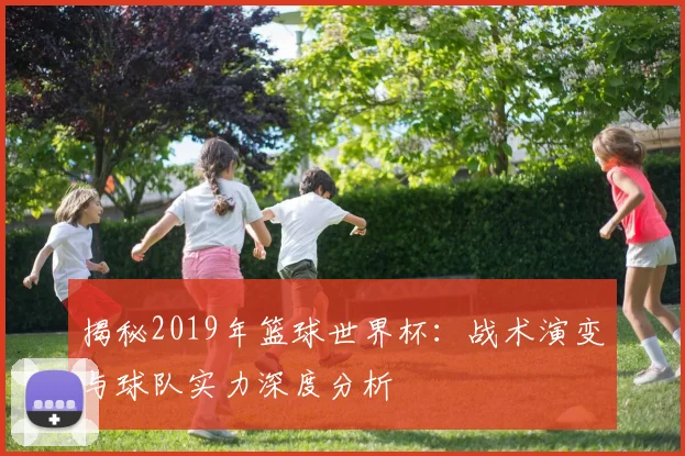 揭秘2019年篮球世界杯:战术演变与球队实力深度分析