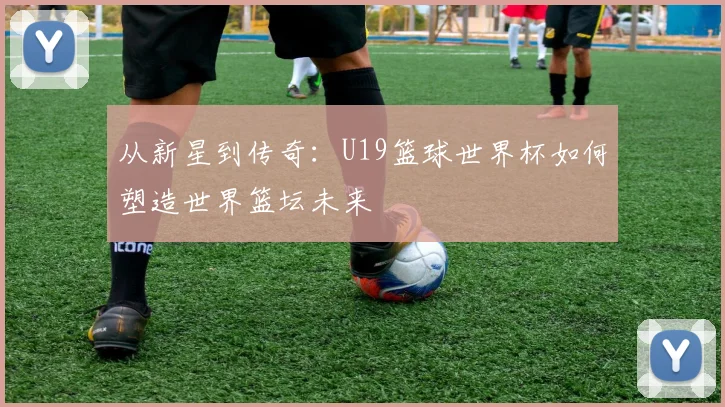 从新星到传奇:U19篮球世界杯如何塑造世界篮坛未来