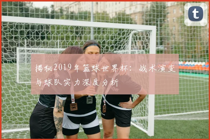 揭秘2019年篮球世界杯:战术演变与球队实力深度分析