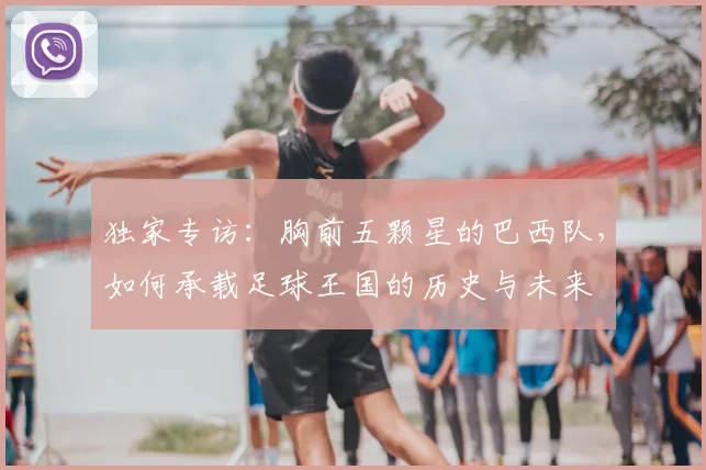 独家专访:胸前五颗星的巴西队,如何承载足球王国的历史与未来