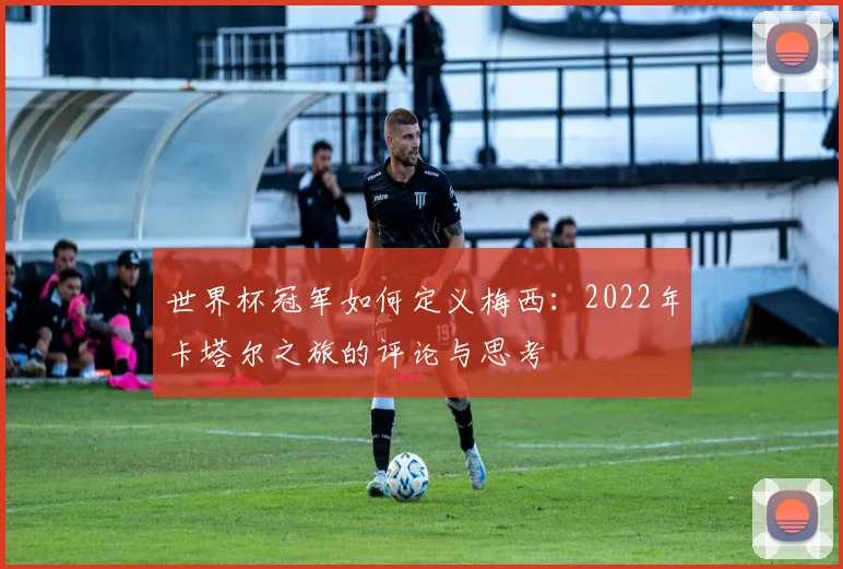 世界杯冠军如何定义梅西:2022年卡塔尔之旅的评论与思考