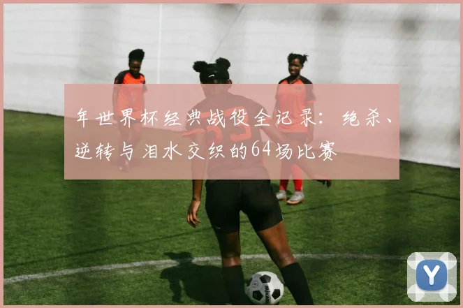 年世界杯经典战役全记录：绝杀、逆转与泪水交织的64场比赛