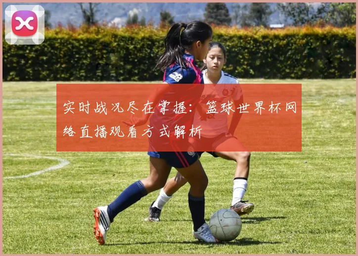 实时战况尽在掌握：篮球世界杯网络直播观看方式解析