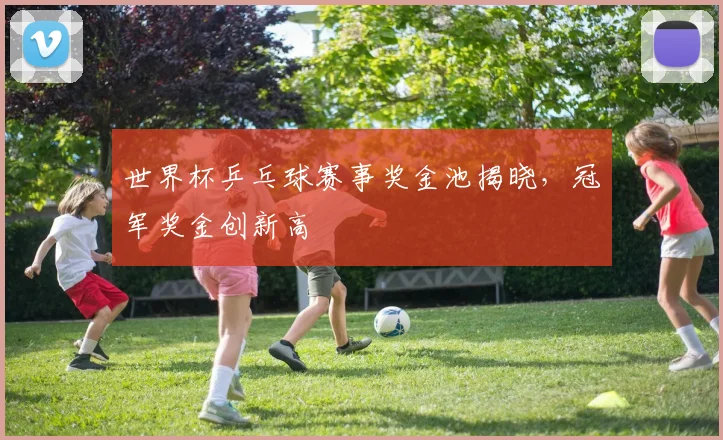 世界杯乒乓球赛事奖金池揭晓，冠军奖金创新高
