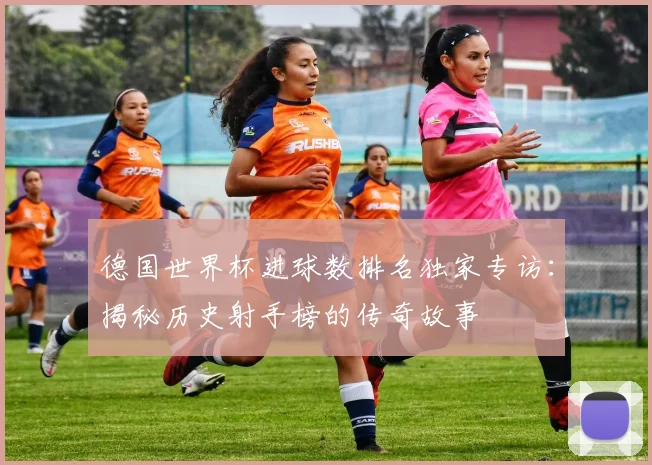 德国世界杯进球数排名独家专访：揭秘历史射手榜的传奇故事