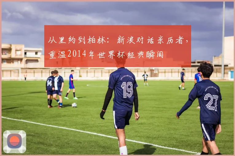 从里约到柏林：新浪对话亲历者，重温2014年世界杯经典瞬间